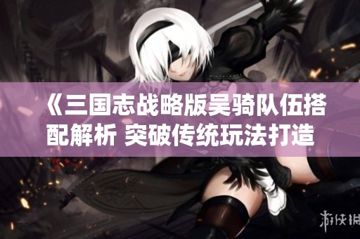《三国志战略版吴骑队伍搭配解析 突破传统玩法打造全新战术体验》