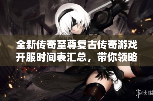 全新传奇至尊复古传奇游戏开服时间表汇总，带你领略经典游戏魅力与激情