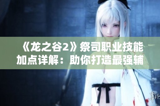 《龙之谷2》祭司职业技能加点详解：助你打造最强辅助祭司的实用攻略与技巧分享