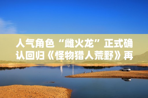 人气角色“雌火龙”正式确认回归《怪物猎人荒野》再次燃起狩猎热潮