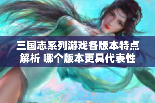 三国志系列游戏各版本特点解析 哪个版本更具代表性与影响力