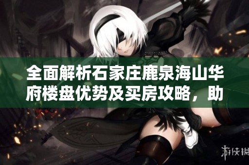 全面解析石家庄鹿泉海山华府楼盘优势及买房攻略，助你轻松置业全攻略！