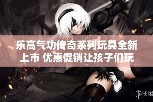 乐高气功传奇系列玩具全新上市 优惠促销让孩子们玩得更开心