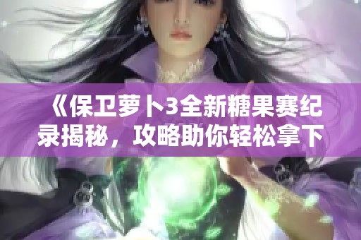 《保卫萝卜3全新糖果赛纪录揭秘，攻略助你轻松拿下高分布局技巧》