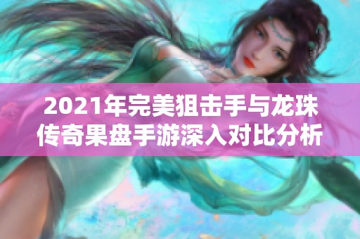 2021年完美狙击手与龙珠传奇果盘手游深入对比分析，探索各自独特魅力与玩法体验