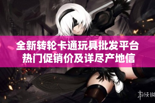 全新转轮卡通玩具批发平台 热门促销价及详尽产地信息一站式获取