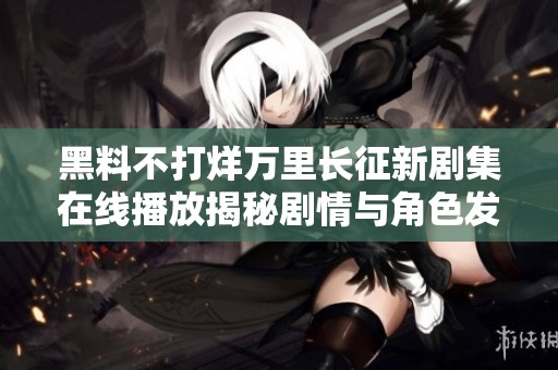 黑料不打烊万里长征新剧集在线播放揭秘剧情与角色发展