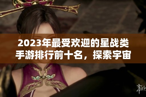 2023年最受欢迎的星战类手游排行前十名，探索宇宙大战的精彩世界与热血冒险