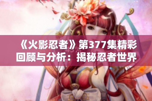 《火影忍者》第377集精彩回顾与分析：揭秘忍者世界中的情感与战斗交织