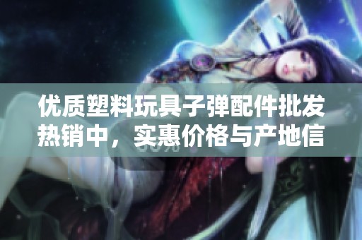 优质塑料玩具子弹配件批发热销中，实惠价格与产地信息一览无余