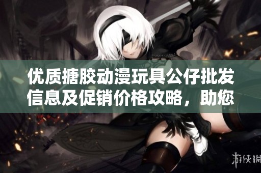 优质搪胶动漫玩具公仔批发信息及促销价格攻略，助您轻松选购心仪产品