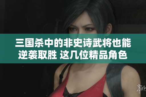 三国杀中的非史诗武将也能逆袭取胜 这几位精品角色值得你认真研究