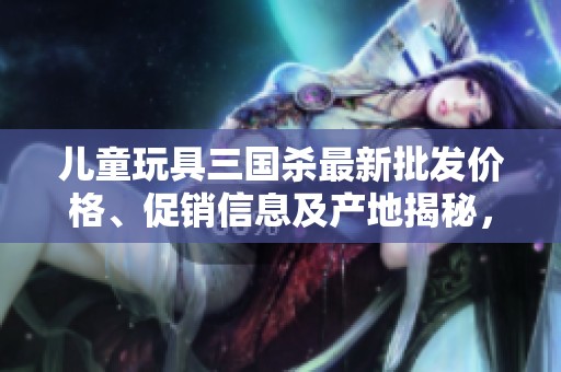 儿童玩具三国杀最新批发价格、促销信息及产地揭秘，多款选择满足孩子们的游戏需求