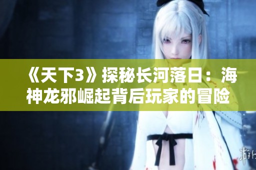《天下3》探秘长河落日：海神龙邪崛起背后玩家的冒险旅程与英雄传奇