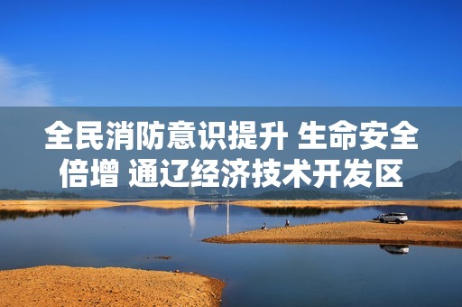 全民消防意识提升 生命安全倍增 通辽经济技术开发区消防宣传月精彩活动回顾