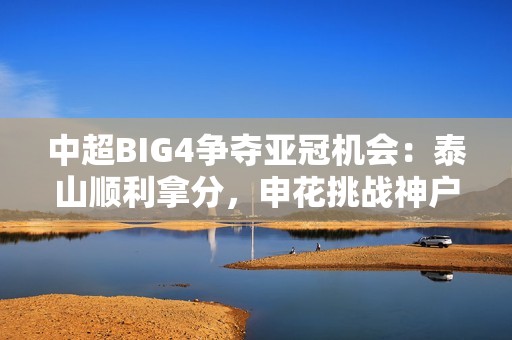 中超BIG4争夺亚冠机会：泰山顺利拿分，申花挑战神户，上港面临严峻考验