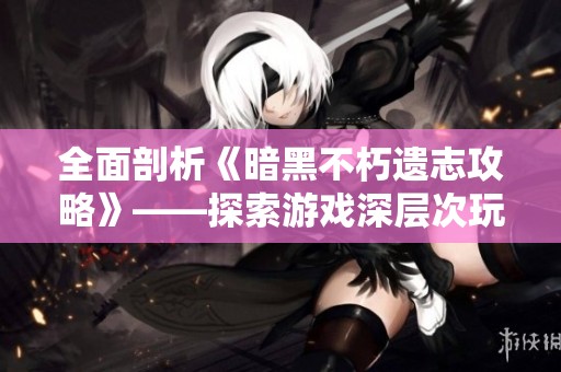 全面剖析《暗黑不朽遗志攻略》——探索游戏深层次玩法与策略提升之道