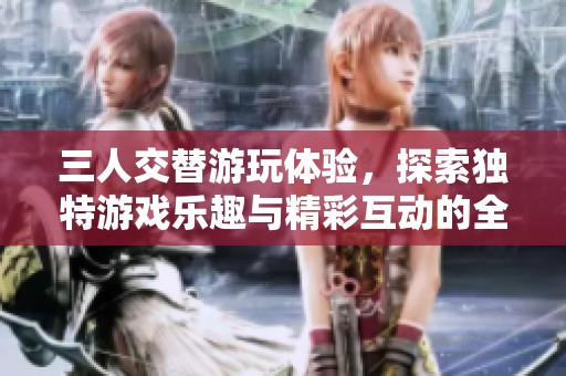 三人交替游玩体验，探索独特游戏乐趣与精彩互动的全新方式