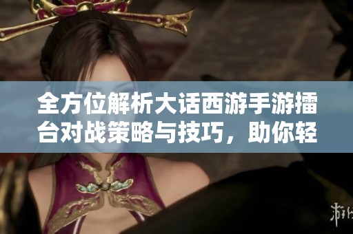 全方位解析大话西游手游擂台对战策略与技巧，助你轻松夺冠进阶之路