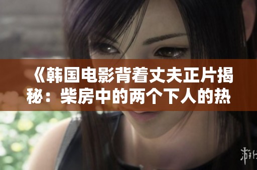 《韩国电影背着丈夫正片揭秘：柴房中的两个下人的热烈激情音浪》