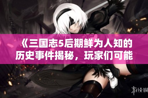 《三国志5后期鲜为人知的历史事件揭秘，玩家们可能错过的精彩瞬间》