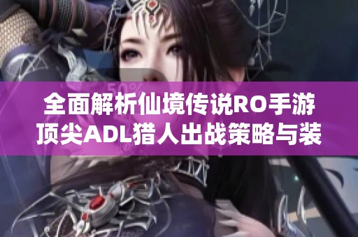 全面解析仙境传说RO手游顶尖ADL猎人出战策略与装备选择技巧