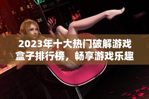 2023年十大热门破解游戏盒子排行榜，畅享游戏乐趣的最佳选择推荐