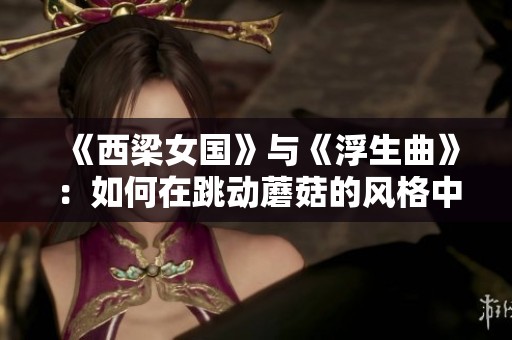 《西梁女国》与《浮生曲》：如何在跳动蘑菇的风格中完美融合两者的精彩元素