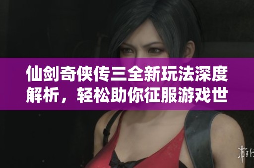 仙剑奇侠传三全新玩法深度解析，轻松助你征服游戏世界的攻略指南
