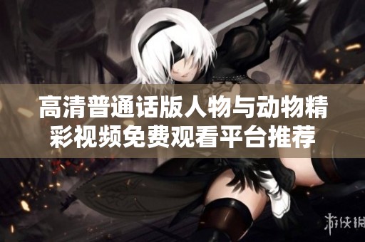 高清普通话版人物与动物精彩视频免费观看平台推荐