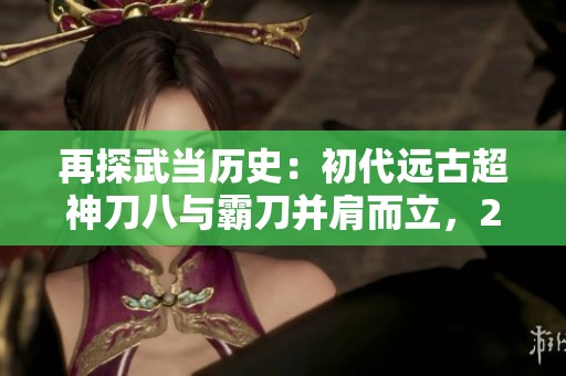 再探武当历史：初代远古超神刀八与霸刀并肩而立，2007年武当第一人的传奇之路