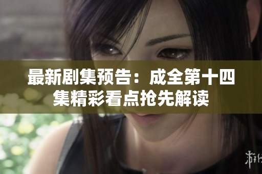 最新剧集预告：成全第十四集精彩看点抢先解读