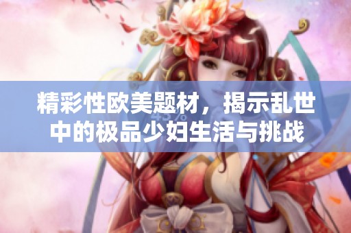 精彩性欧美题材，揭示乱世中的极品少妇生活与挑战