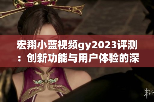 宏翔小蓝视频gy2023评测：创新功能与用户体验的深度分析