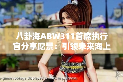 八卦海ABW311首席执行官分享愿景：引领未来海上航行与萌宠游戏的结合创新之路