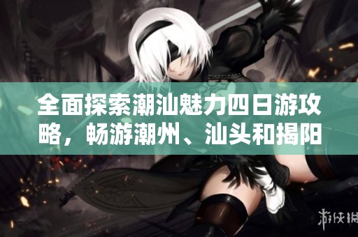 全面探索潮汕魅力四日游攻略，畅游潮州、汕头和揭阳的必备行程指南
