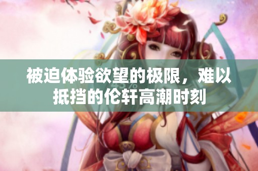 被迫体验欲望的极限，难以抵挡的伦轩高潮时刻