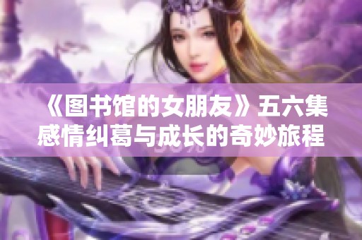 《图书馆的女朋友》五六集感情纠葛与成长的奇妙旅程