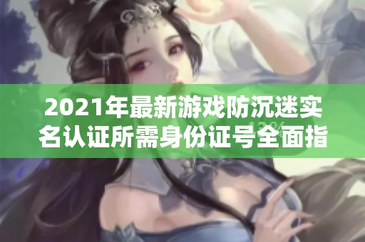 2021年最新游戏防沉迷实名认证所需身份证号全面指南与热点回答整理