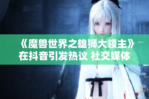 《魔兽世界之雄狮大领主》在抖音引发热议 社交媒体上的游戏文化热潮