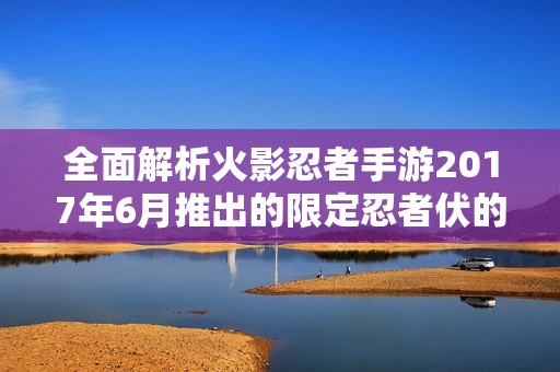 全面解析火影忍者手游2017年6月推出的限定忍者伏的独特魅力与英雄角色特点