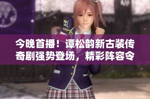 今晚首播！谭松韵新古装传奇剧强势登场，精彩阵容令人期待，绝对不容错过！