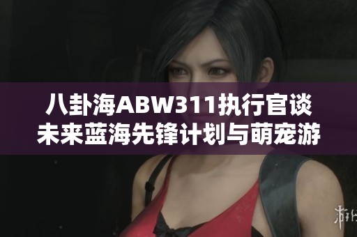 八卦海ABW311执行官谈未来蓝海先锋计划与萌宠游戏的创新发展