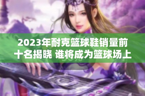 2023年耐克篮球鞋销量前十名揭晓 谁将成为篮球场上的王者之鞋
