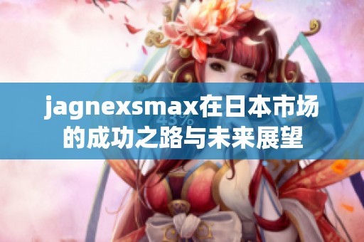 jagnexsmax在日本市场的成功之路与未来展望
