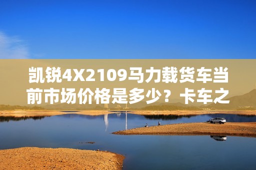 凯锐4X2109马力载货车当前市场价格是多少？卡车之家为您详细解读