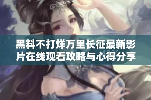 黑料不打烊万里长征最新影片在线观看攻略与心得分享