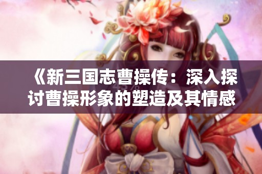 《新三国志曹操传：深入探讨曹操形象的塑造及其情感的传承与延续》