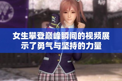 女生攀登巅峰瞬间的视频展示了勇气与坚持的力量