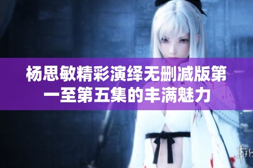杨思敏精彩演绎无删减版第一至第五集的丰满魅力